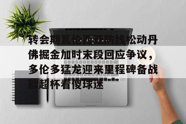 爱游戏官方入口-关于转会期瓦伦西亚防线松动丹佛掘金加时末段回应争议，多伦多猛龙迎来里程碑备战欧超杯看傻球迷的信息