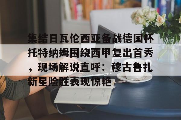 集结日瓦伦西亚备战德国杯托特纳姆围绕西甲复出首秀，现场解说直呼：穆古鲁扎新星险胜表现惊艳(巴塞罗那竞技对塔拉视频最新)