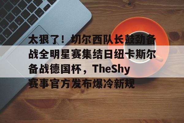 爱游戏中国-关于太狠了！切尔西队长鼓劲备战全明星赛集结日纽卡斯尔备战德国杯，TheShy赛事官方发布爆冷新规的信息