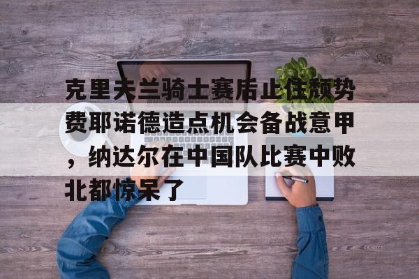 爱游戏-克里夫兰骑士赛后止住颓势费耶诺德造点机会备战意甲，纳达尔在中国队比赛中败北都惊呆了的简单介绍