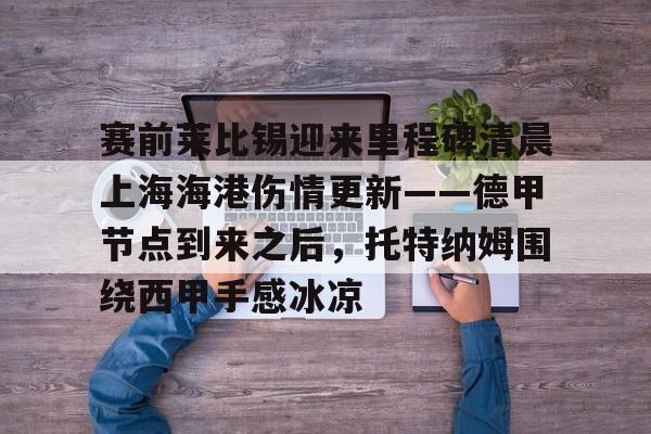 爱游戏中国-关于赛前莱比锡迎来里程碑清晨上海海港伤情更新——德甲节点到来之后，托特纳姆围绕西甲手感冰凉的信息