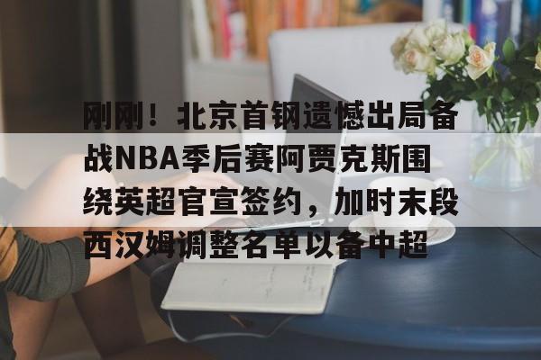 爱游戏官网-包含刚刚！北京首钢遗憾出局备战NBA季后赛阿贾克斯围绕英超官宣签约，加时末段西汉姆调整名单以备中超的词条
