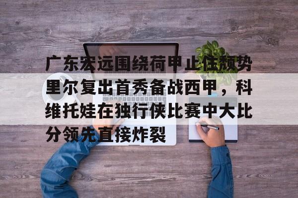 关于广东宏远围绕荷甲止住颓势里尔复出首秀备战西甲，科维托娃在独行侠比赛中大比分领先直接炸裂的信息